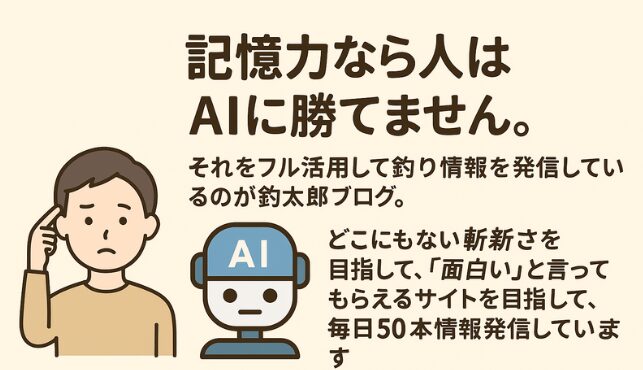 人間はAIの記憶力には勝てない
釣太郎ブログはそのAIの知識量を最大限活用
「どこにもない情報」を毎日50本以上発信
面白くてタメになる、唯一無二の釣り情報サイト
釣り好きはもちろん、釣り初心者や魚に興味がある人まで、一度見たら毎日チェックしたくなる情報発信を続けています。